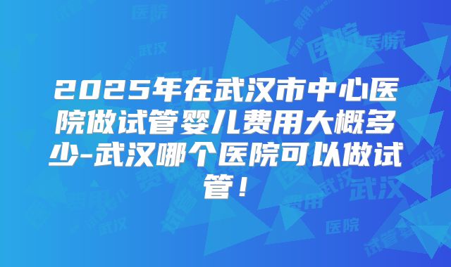 2025年在武汉市中心医院做试管婴儿费用大概多少-武汉哪个医院可以做试管!