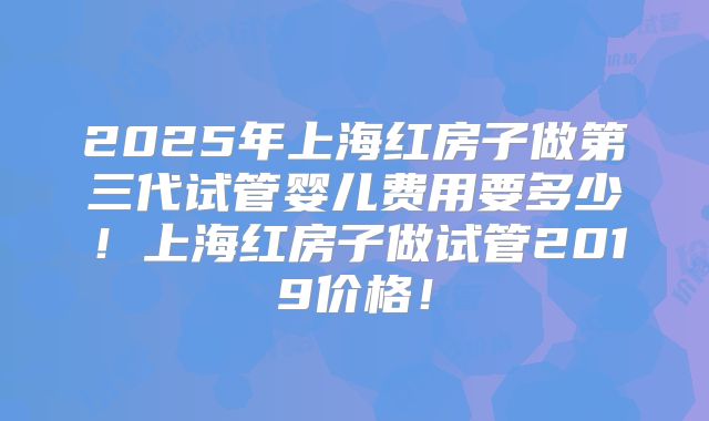 2025年上海红房子做第三代试管婴儿费用要多少！上海红房子做试管2019价格！