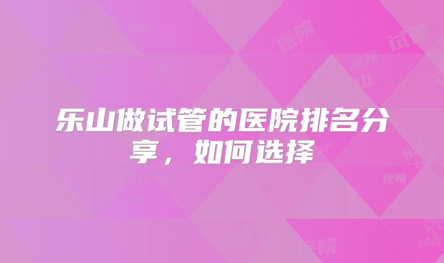 乐山做试管的医院排名分享,如何选择