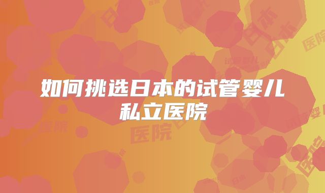 如何挑选日本的试管婴儿私立医院