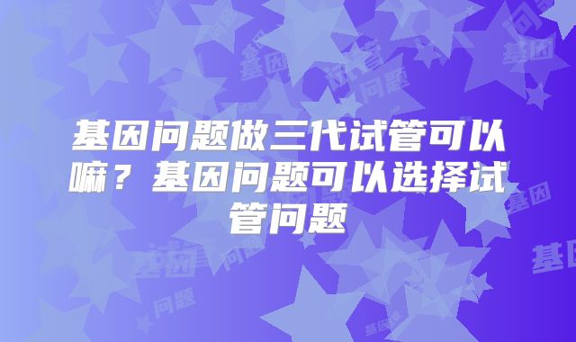 基因问题做三代试管可以嘛？基因问题可以选择试管问题