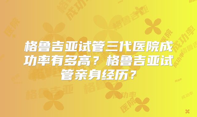 格鲁吉亚试管三代医院成功率有多高？格鲁吉亚试管亲身经历？