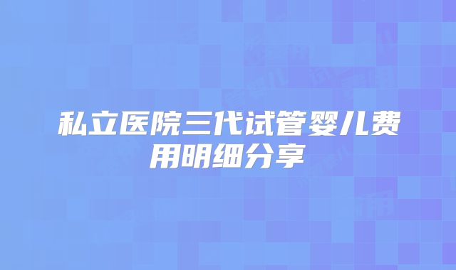私立医院三代试管婴儿费用明细分享