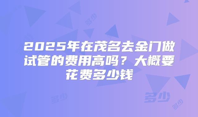2025年在茂名去金门做试管的费用高吗？大概要花费多少钱