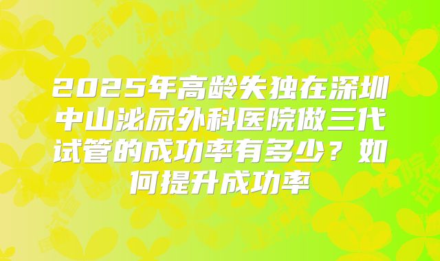 2025年高龄失独在深圳中山泌尿外科医院做三代试管的成功率有多少?如何提升成功率