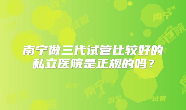 南宁做三代试管比较好的私立医院是正规的吗？