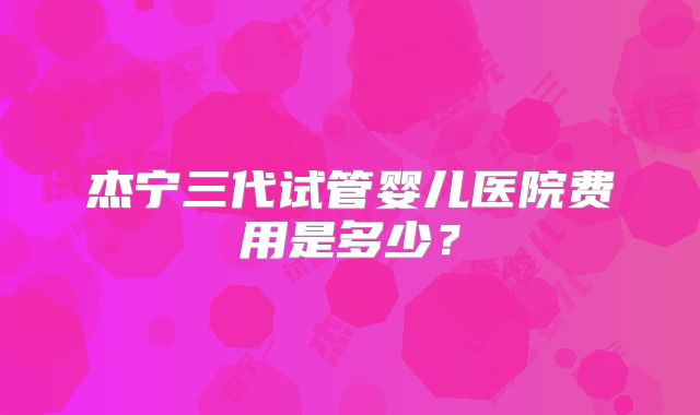 杰宁三代试管婴儿医院费用是多少?