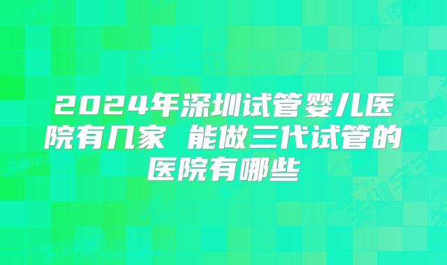 2024年深圳试管婴儿医院有几家 能做三代试管的医院有哪些