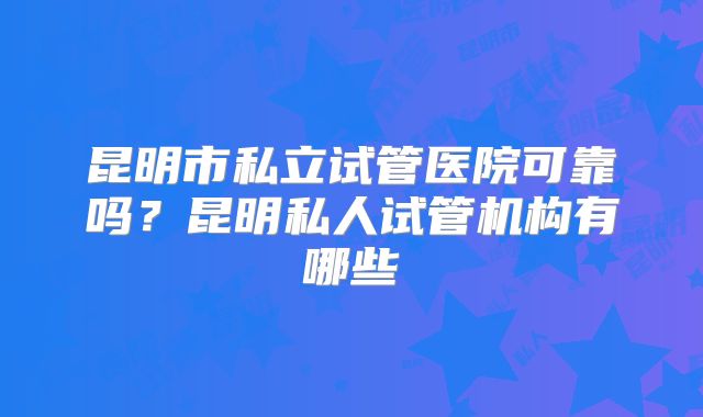 昆明市私立试管医院可靠吗？昆明私人试管机构有哪些