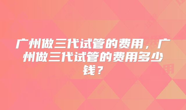 广州做三代试管的费用,广州做三代试管的费用多少钱?