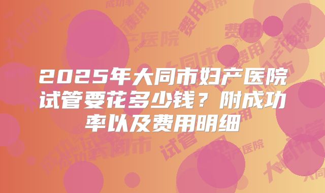 2025年大同市妇产医院试管要花多少钱？附成功率以及费用明细