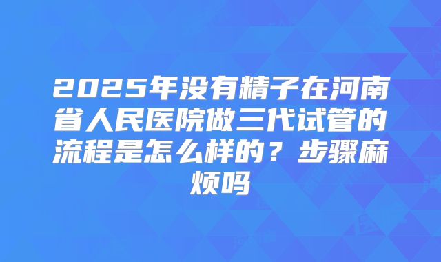 2025年没有精子在河南省人民医院做三代试管的流程是怎么样的?步骤麻烦吗