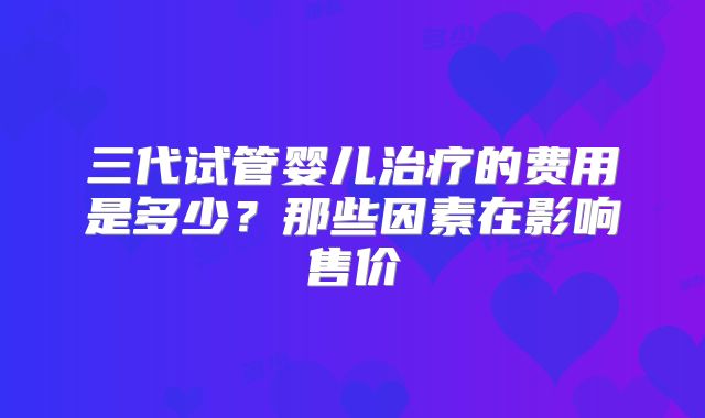 三代试管婴儿治疗的费用是多少？那些因素在影响售价