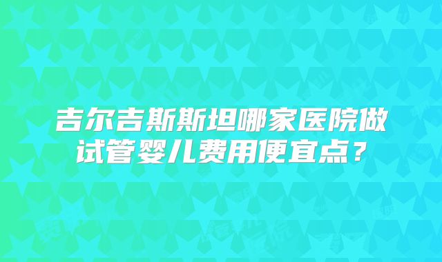 吉尔吉斯斯坦哪家医院做试管婴儿费用便宜点?