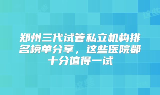 郑州三代试管私立机构排名榜单分享，这些医院都十分值得一试