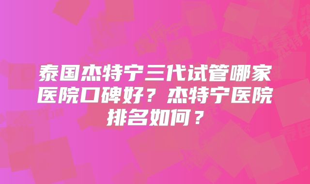 泰国杰特宁三代试管哪家医院口碑好?杰特宁医院排名如何?