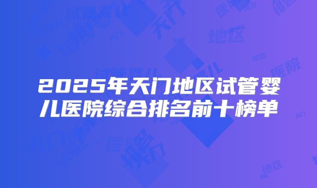 2025年天门地区试管婴儿医院综合排名前十榜单