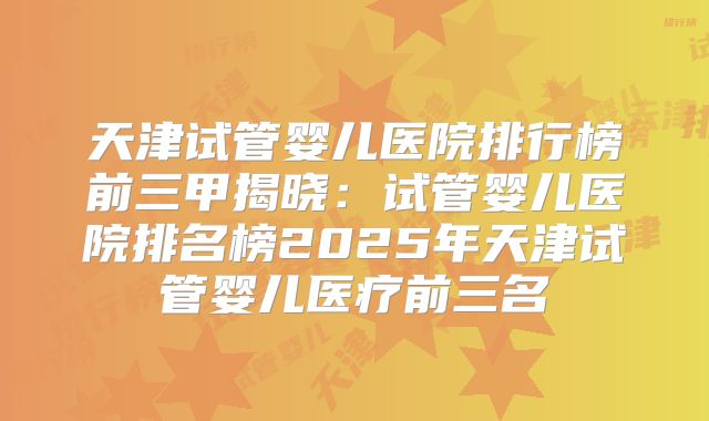 天津试管婴儿医院排行榜前三甲揭晓:试管婴儿医院排名榜2025年天津试管婴儿医疗前三名