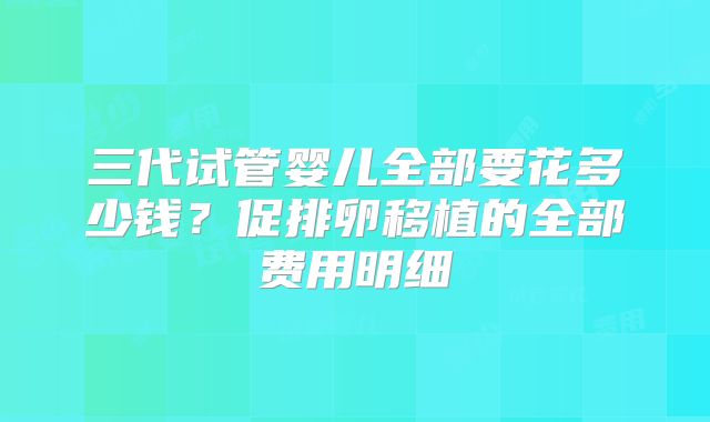 三代试管婴儿全部要花多少钱?促排卵移植的全部费用明细