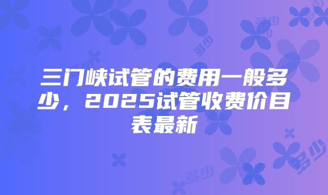 三门峡试管的费用一般多少,2025试管收费价目表最新