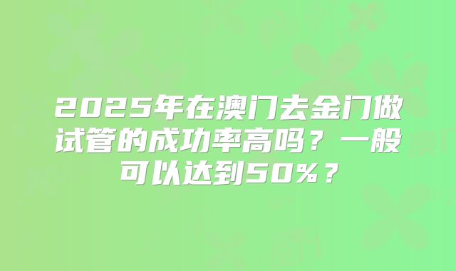 2025年在澳门去金门做试管的成功率高吗？一般可以达到50%？