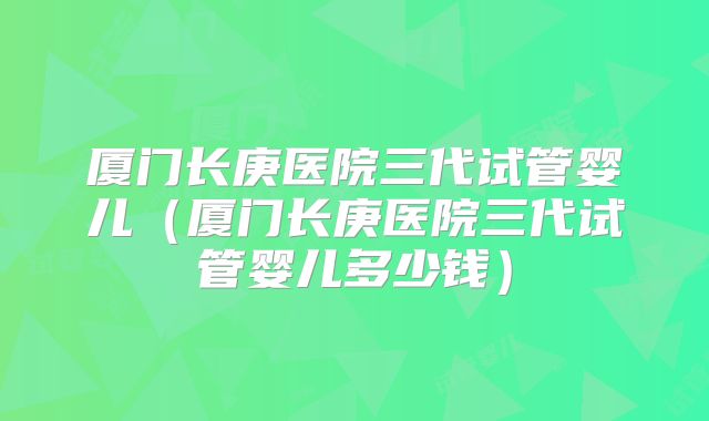 厦门长庚医院三代试管婴儿（厦门长庚医院三代试管婴儿多少钱）