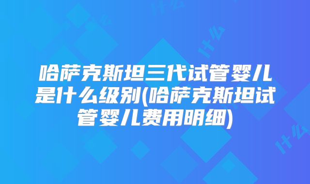 哈萨克斯坦三代试管婴儿是什么级别(哈萨克斯坦试管婴儿费用明细)