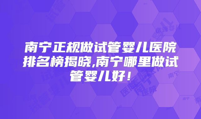 南宁正规做试管婴儿医院排名榜揭晓,南宁哪里做试管婴儿好！