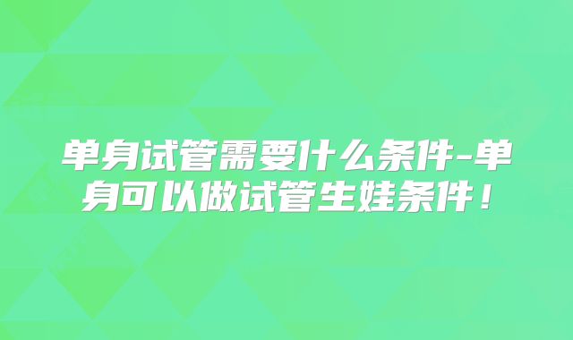 单身试管需要什么条件-单身可以做试管生娃条件！