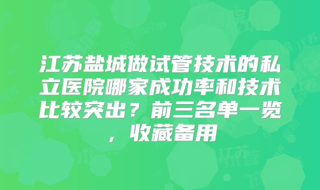 江苏盐城做试管技术的私立医院哪家成功率和技术比较突出？前三名单一览，收藏备用