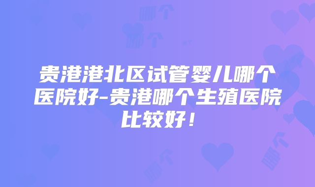 贵港港北区试管婴儿哪个医院好-贵港哪个生殖医院比较好!