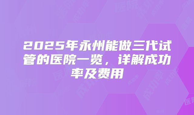 2025年永州能做三代试管的医院一览，详解成功率及费用