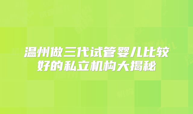 温州做三代试管婴儿比较好的私立机构大揭秘