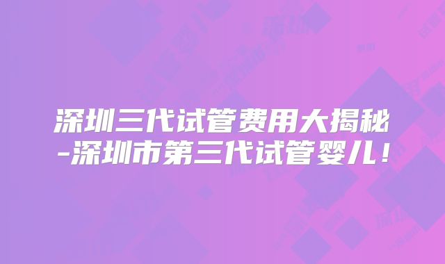 深圳三代试管费用大揭秘-深圳市第三代试管婴儿！