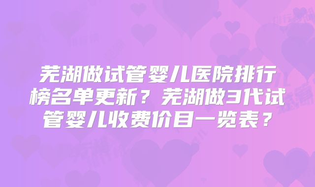芜湖做试管婴儿医院排行榜名单更新？芜湖做3代试管婴儿收费价目一览表？