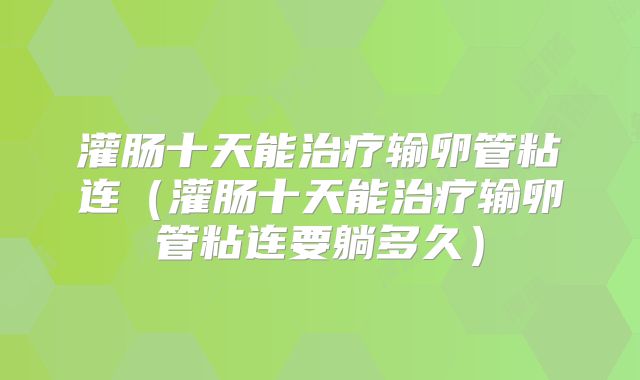 灌肠十天能治疗输卵管粘连（灌肠十天能治疗输卵管粘连要躺多久）