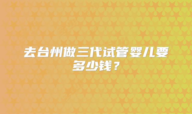 去台州做三代试管婴儿要多少钱？