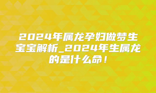 2024年属龙孕妇做梦生宝宝解析_2024年生属龙的是什么命!