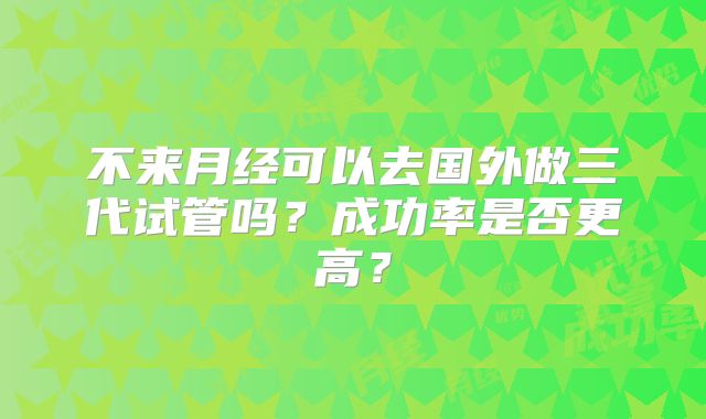 不来月经可以去国外做三代试管吗？成功率是否更高？