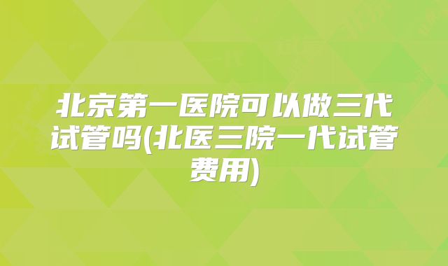 北京第一医院可以做三代试管吗(北医三院一代试管费用)