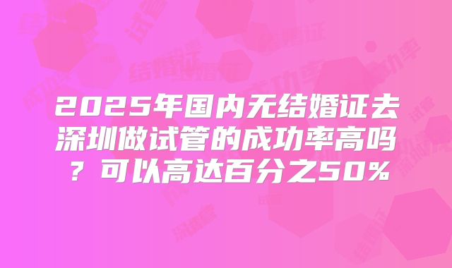 2025年国内无结婚证去深圳做试管的成功率高吗?可以高达百分之50%