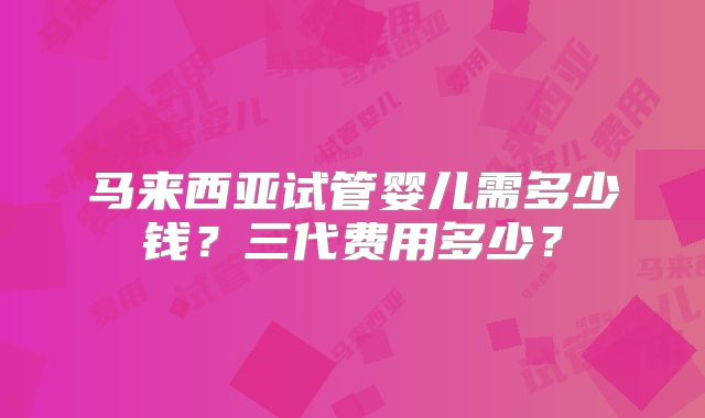 马来西亚试管婴儿需多少钱?三代费用多少?