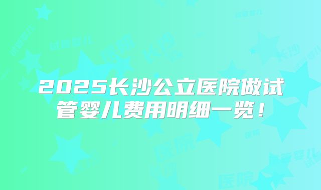 2025长沙公立医院做试管婴儿费用明细一览!