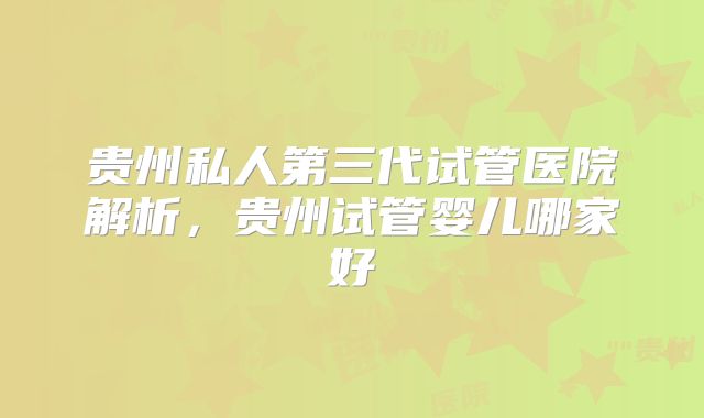 贵州私人第三代试管医院解析，贵州试管婴儿哪家好