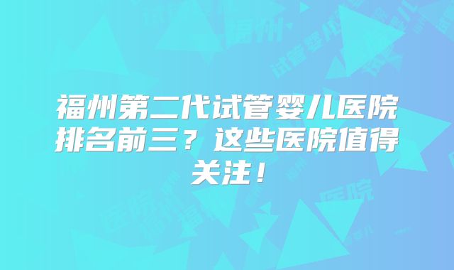 福州第二代试管婴儿医院排名前三？这些医院值得关注！