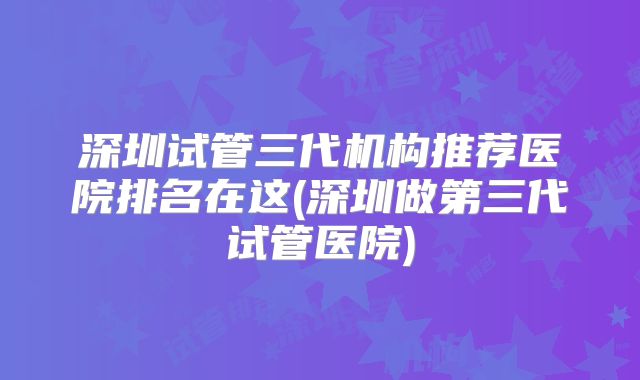 深圳试管三代机构推荐医院排名在这(深圳做第三代试管医院)