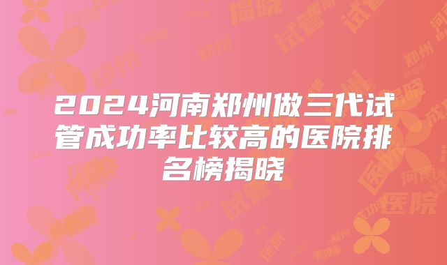 2024河南郑州做三代试管成功率比较高的医院排名榜揭晓