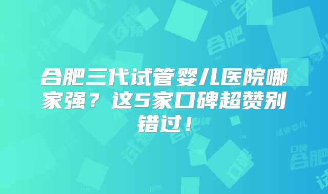 合肥三代试管婴儿医院哪家强？这5家口碑超赞别错过！