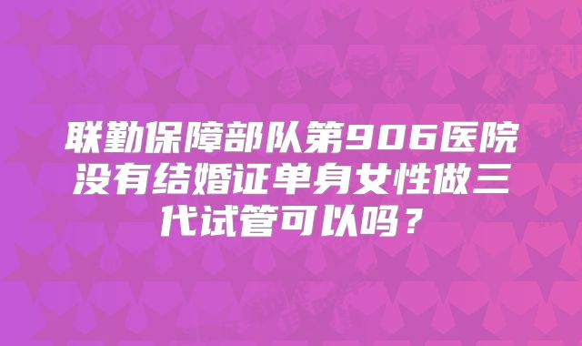 联勤保障部队第906医院没有结婚证单身女性做三代试管可以吗?