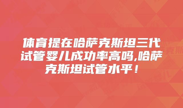 体育提在哈萨克斯坦三代试管婴儿成功率高吗,哈萨克斯坦试管水平！